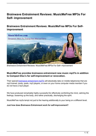 Brainwave Entrainment Reviews: MusicMeFree MP3s For
Self- improvement

Brainwave Entrainment Reviews: MusicMeFree MP3s For Self-
improvement




Brainwave Entrainment Reviews: MusicMeFree MP3s For Self- improvement


MusicMeFree provides brainwave entrainment new music mp3?s in addition
to Compact Disc’s for self-improvement or renovation.

Their special brainwave entrainment mp3?s will absolutely take on mobile telephones that are
mp3 trained, ipods, ipads, mp3 players, or even on your home computer media member if you
do not have a mp3 player.


We have produced remarkably highly successful for effectively comforting the mind, calming the
feelings, loosening up the body, and rather practically, discharging the spirit.

MusicMeFree mp3s tempt not just to the hearing additionally to your being on a different level.

Just how does Brainwave Entrainment work for self-improvement?




                                                                                           1/5
 