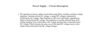 Power Supply – Circuit Description
• The operation of power supply circuits built using filters, rectifiers, and then voltage
regulators. Starting with an AC voltage, a steady DC voltage is obtained by
rectifying the AC voltage, Then filtering to a DC level, and finally, regulating to
obtain a desired fixed DC voltage. The regulation is usually obtained from an IC
voltage regulator Unit, which takes a DC voltage and provides a somewhat lower
DC voltage, Which remains the same even if the input DC voltage varies, or the
output Load connected to the DC voltage changes.
 