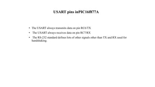USART pins inPIC16f877A
• The USART always transmits data on pin RC6/TX
• The USART always receives data on pin RC7/RX
• The RS-232 standard defines lots of other signals other than TX and RX used for
handshaking.
 