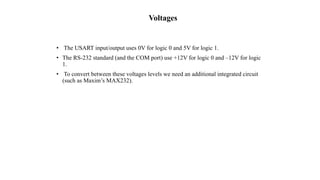Voltages
• The USART input/output uses 0V for logic 0 and 5V for logic 1.
• The RS-232 standard (and the COM port) use +12V for logic 0 and –12V for logic
1.
• To convert between these voltages levels we need an additional integrated circuit
(such as Maxim’s MAX232).
 