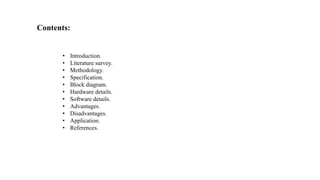 Contents:
• Introduction.
• Literature survey.
• Methodology.
• Specification.
• Block diagram.
• Hardware details.
• Software details.
• Advantages.
• Disadvantages.
• Application.
• References.
 
