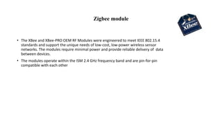 Zigbee module
• The XBee and XBee-PRO OEM RF Modules were engineered to meet IEEE 802.15.4
standards and support the unique needs of low-cost, low-power wireless sensor
networks. The modules require minimal power and provide reliable delivery of data
between devices.
• The modules operate within the ISM 2.4 GHz frequency band and are pin-for-pin
compatible with each other
 