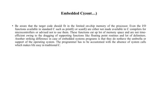 Embedded C(cont…)
• Be aware that the target code should fit in the limited on-chip memory of the processor. Even the I/O
functions available in standard C such as printf() or scanf() are either not made available in C compilers for
microcontrollers or advised not to use them. These functions eat up lot of memory space and are not time-
efficient owing to the dragging of supporting functions like floating point routines and lot of delimiters.
Another striking difference in case of embedded systems programs is that they do nothave the umbrella or
support of the operating system. The programmer has to be accustomed with the absence of system calls
which makes life easy in traditional C.
 
