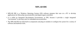MPLAB IDE
• MPLAB IDE is a Windows Operating System (OS) software program that runs on a PC to develop
applications for Microchip microcontrollers and digital signal controllers.
• It is called an Integrated Development Environment, or IDE, because it provides a single integrated
"environment" to develop code for embedded microcontrollers.
• The MPLAB IDE has both built-in components and plug-in modules to configure the system for a variety of
software and hardware tools.
 