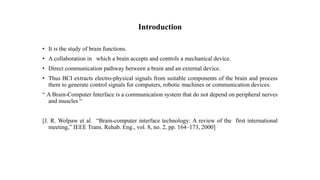 Introduction
• It is the study of brain functions.
• A collaboration in which a brain accepts and controls a mechanical device.
• Direct communication pathway between a brain and an external device.
• Thus BCI extracts electro-physical signals from suitable components of the brain and process
them to generate control signals for computers, robotic machines or communication devices.
“ A Brain-Computer Interface is a communication system that do not depend on peripheral nerves
and muscles “
[J. R. Wolpaw et al. “Brain-computer interface technology: A review of the first international
meeting,” IEEE Trans. Rehab. Eng., vol. 8, no. 2, pp. 164–173, 2000]
 