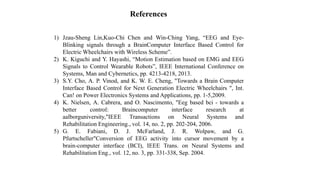 References
1) Jzau-Sheng Lin,Kuo-Chi Chen and Win-Ching Yang, “EEG and Eye-
Blinking signals through a BrainComputer Interface Based Control for
Electric Wheelchairs with Wireless Scheme”.
2) K. Kiguchi and Y. Hayashi, “Motion Estimation based on EMG and EEG
Signals to Control Wearable Robots”, IEEE International Conference on
Systems, Man and Cybernetics, pp. 4213-4218, 2013.
3) S.Y. Cho, A. P. Vinod, and K. W. E. Cheng, "Towards a Brain Computer
Interface Based Control for Next Generation Electric Wheelchairs ", Int.
Can! on Power Electronics Systems and Applications, pp. 1-5,2009.
4) K. Nielsen, A. Cabrera, and O. Nascimento, "Eeg based bci - towards a
better control: Braincomputer interface research at
aalborguniversity,"IEEE Transactions on Neural Systems and
Rehabilitation Engineering., vol. 14, no. 2, pp. 202-204, 2006.
5) G. E. Fabiani, D. J. McFarland, J. R. Wolpaw, and G.
Pfurtscheller"Conversion of EEG activity into cursor movement by a
brain-computer interface (BCI), IEEE Trans. on Neural Systems and
Rehabilitation Eng., vol. 12, no. 3, pp. 331-338, Sep. 2004.
 