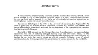 Literature survey
A brain–computer interface (BCI), sometimes called a mind-machine interface (MMI), direct
neural interface (DNI), or brain–machine interface (BMI), is a direct communication pathway
between the brain and an external device. BCIs are often directed at assisting, augmenting, or
repairing human cognitive or sensory-motor functions.
Research on BCIs began in the 1970s at the University of California, Los Angeles (UCLA)
under a grant from the National Science Foundation, followed by a contract from DARPA.The
papers published after this research also mark the first appearance of the expression brain–computer
interface in scientific literature.
The field of BCI research and development has since focused primarily on neuroprosthetics
applications that aim at restoring damaged hearing, sight and movement. Thanks to the
remarkable cortical plasticity of the brain, signals from implanted prostheses can, after adaptation, be
handled by the brain like natural sensor or effector channels. Following years of animal
experimentation, the first neuroprosthetic devices implanted in humans appeared in the mid-1990s.
 