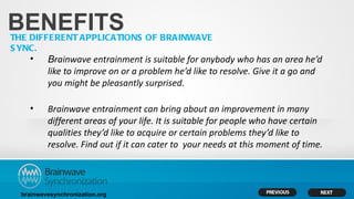 BENEFITS
THE DIFFERENT APPLICATIONS OF BRAINWAVE
S YNC.
    •     Brainwave entrainment is suitable for anybody who has an area he’d
          like to improve on or a problem he’d like to resolve. Give it a go and
          you might be pleasantly surprised.

    •     Brainwave entrainment can bring about an improvement in many
          different areas of your life. It is suitable for people who have certain
          qualities they’d like to acquire or certain problems they’d like to
          resolve. Find out if it can cater to your needs at this moment of time.



  brainwavesynchronization.org
 