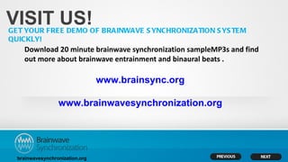 VISIT US!
GET YOUR FREE DEMO OF BRAINWAVE S YNCHRONIZATION S YS TEM
QUICKLY!
    Download 20 minute brainwave synchronization sampleMP3s and find
    out more about brainwave entrainment and binaural beats .

                                 www.brainsync.org

                  www.brainwavesynchronization.org




  brainwavesynchronization.org
 