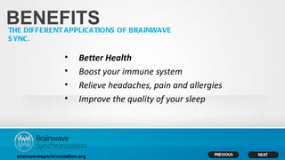 BENEFITS
THE DIFFERENT APPLICATIONS OF BRAINWAVE
S YNC.

                     •     Better Health
                     •     Boost your immune system
                     •     Relieve headaches, pain and allergies
                     •     Improve the quality of your sleep




  brainwavesynchronization.org
 