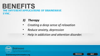 BENEFITS
THE DIFFERENT APPLICATIONS OF BRAINEWAVE
S YNC.

                     3)    Therapy
                     •     Creating a deep sense of relaxation
                     •     Reduce anxiety, depression
                     •     Help in addiction and attention disorder.




  brainwavesynchronization.org
 