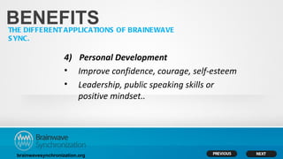 BENEFITS
THE DIFFERENT APPLICATIONS OF BRAINEWAVE
S YNC.

                     4) Personal Development
                     • Improve confidence, courage, self-esteem
                     • Leadership, public speaking skills or
                        positive mindset..




  brainwavesynchronization.org
 