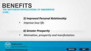 BENEFITS
THE DIFFERENT APPLICATIONS OF BRAINWAVE
S YNC.

                        5) Improved Personal Relationship
                   •    Improve love life

                        6) Greater Prosperity
                   •    Motivation, prosperity and manifestation



  brainwavesynchronization.org
 