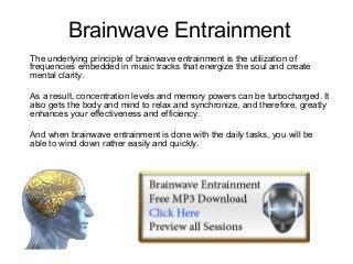 Brainwave Entrainment
The underlying principle of brainwave entrainment is the utilization of
frequencies embedded in music tracks that energize the soul and create
mental clarity.

As a result, concentration levels and memory powers can be turbocharged. It
also gets the body and mind to relax and synchronize, and therefore, greatly
enhances your effectiveness and efficiency.

And when brainwave entrainment is done with the daily tasks, you will be
able to wind down rather easily and quickly.
 