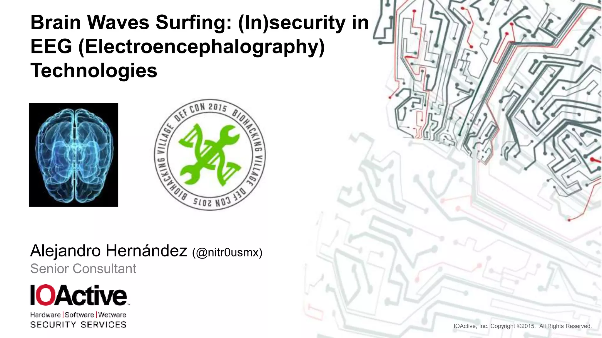 IOActive, Inc. Copyright ©2015. All Rights Reserved.
Brain Waves Surfing: (In)security in
EEG (Electroencephalography)
Technologies
Alejandro Hernández (@nitr0usmx)
Senior Consultant
 