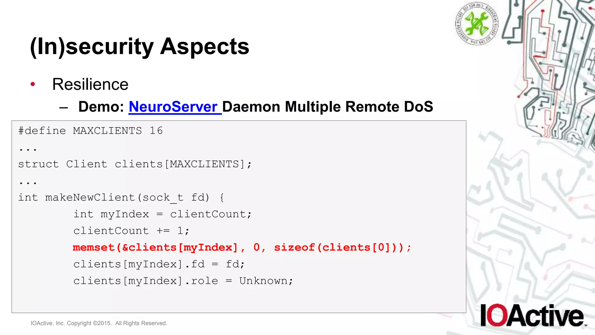 IOActive, Inc. Copyright ©2015. All Rights Reserved.
(In)security Aspects
• Resilience
– Demo: NeuroServer Daemon Multiple Remote DoS
#define MAXCLIENTS 16
...
struct Client clients[MAXCLIENTS];
...
int makeNewClient(sock_t fd) {
int myIndex = clientCount;
clientCount += 1;
memset(&clients[myIndex], 0, sizeof(clients[0]));
clients[myIndex].fd = fd;
clients[myIndex].role = Unknown;
 