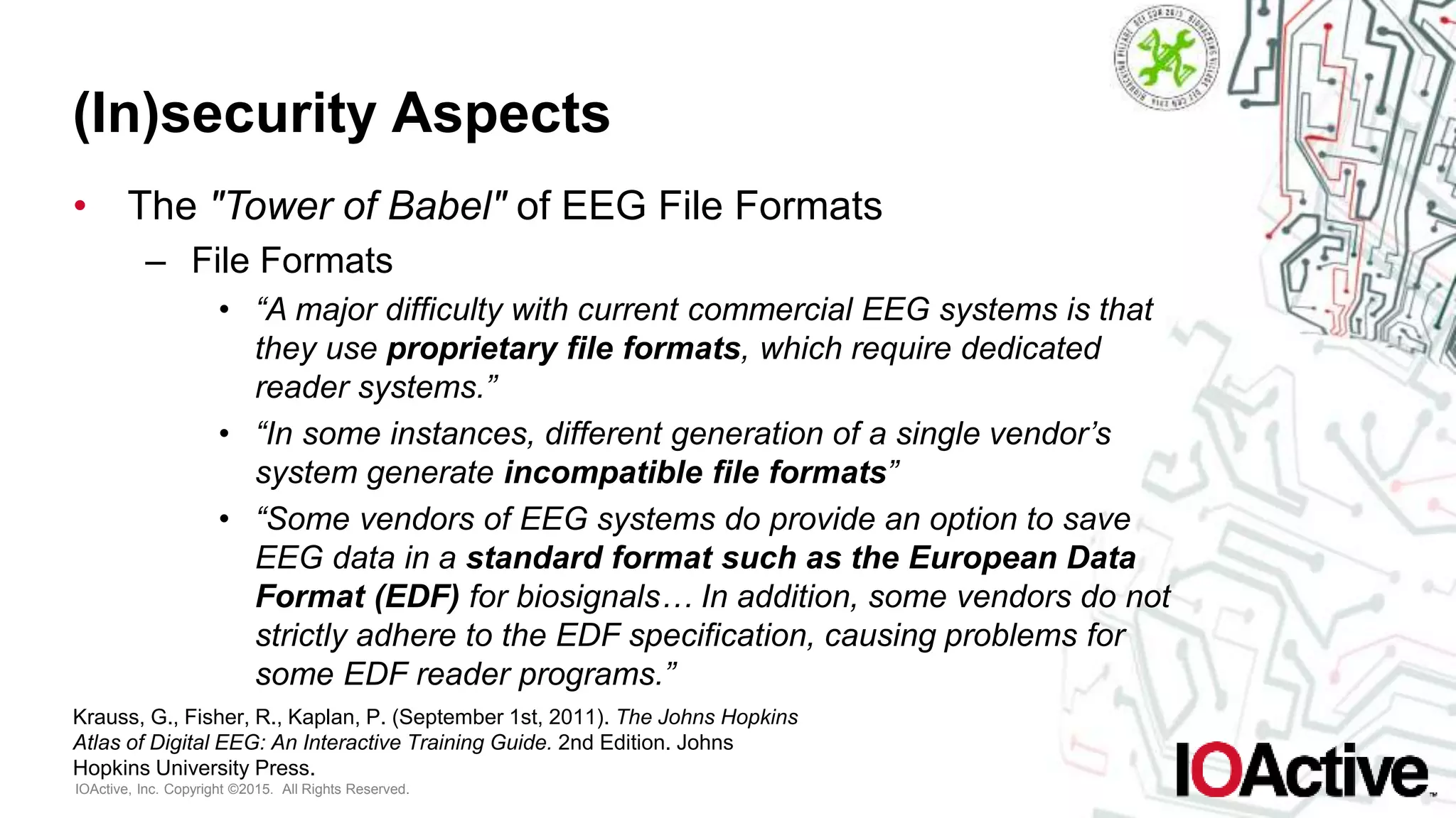 IOActive, Inc. Copyright ©2015. All Rights Reserved.
(In)security Aspects
• The "Tower of Babel" of EEG File Formats
– File Formats
• “A major difficulty with current commercial EEG systems is that
they use proprietary file formats, which require dedicated
reader systems.”
• “In some instances, different generation of a single vendor’s
system generate incompatible file formats”
• “Some vendors of EEG systems do provide an option to save
EEG data in a standard format such as the European Data
Format (EDF) for biosignals… In addition, some vendors do not
strictly adhere to the EDF specification, causing problems for
some EDF reader programs.”
Krauss, G., Fisher, R., Kaplan, P. (September 1st, 2011). The Johns Hopkins
Atlas of Digital EEG: An Interactive Training Guide. 2nd Edition. Johns
Hopkins University Press.
 