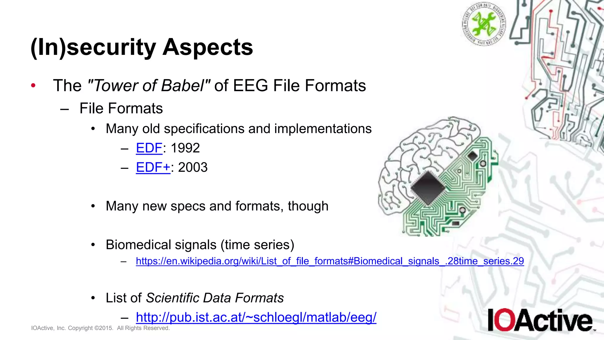 IOActive, Inc. Copyright ©2015. All Rights Reserved.
(In)security Aspects
• The "Tower of Babel" of EEG File Formats
– File Formats
• Many old specifications and implementations
– EDF: 1992
– EDF+: 2003
• Many new specs and formats, though
• Biomedical signals (time series)
– https://en.wikipedia.org/wiki/List_of_file_formats#Biomedical_signals_.28time_series.29
• List of Scientific Data Formats
– http://pub.ist.ac.at/~schloegl/matlab/eeg/
 