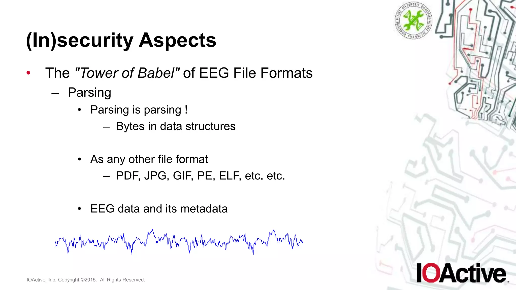 IOActive, Inc. Copyright ©2015. All Rights Reserved.
(In)security Aspects
• The "Tower of Babel" of EEG File Formats
– Parsing
• Parsing is parsing !
– Bytes in data structures
• As any other file format
– PDF, JPG, GIF, PE, ELF, etc. etc.
• EEG data and its metadata
 