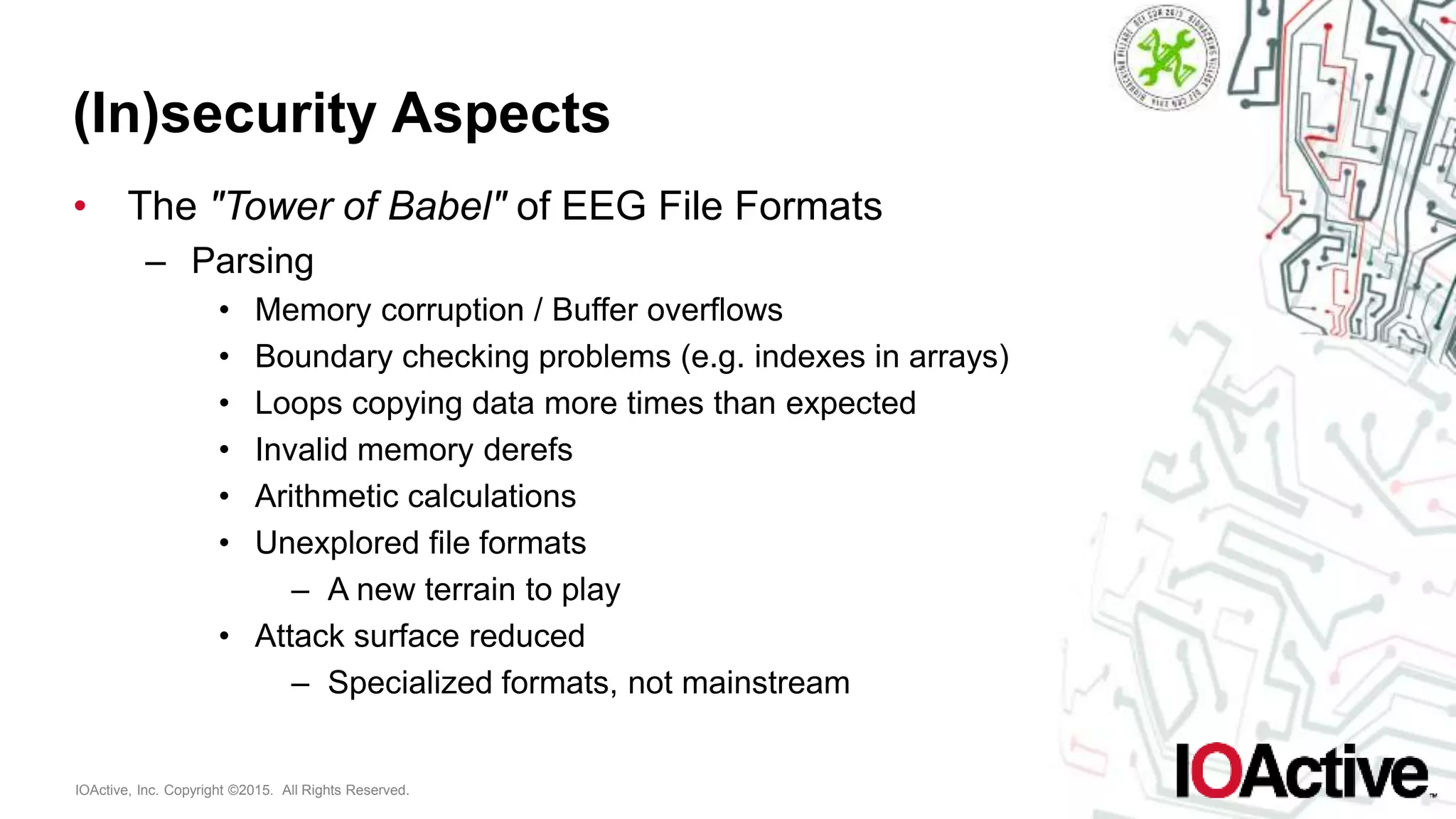 IOActive, Inc. Copyright ©2015. All Rights Reserved.
(In)security Aspects
• The "Tower of Babel" of EEG File Formats
– Parsing
• Memory corruption / Buffer overflows
• Boundary checking problems (e.g. indexes in arrays)
• Loops copying data more times than expected
• Invalid memory derefs
• Arithmetic calculations
• Unexplored file formats
– A new terrain to play
• Attack surface reduced
– Specialized formats, not mainstream
 