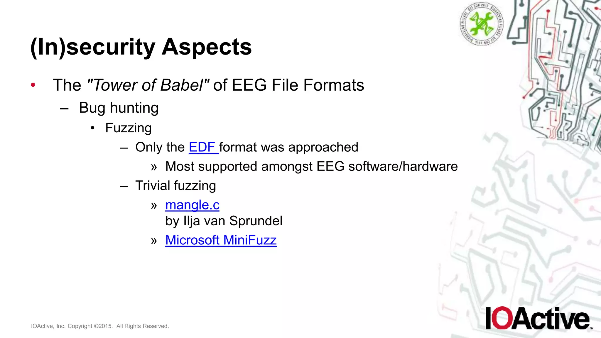 IOActive, Inc. Copyright ©2015. All Rights Reserved.
(In)security Aspects
• The "Tower of Babel" of EEG File Formats
– Bug hunting
• Fuzzing
– Only the EDF format was approached
» Most supported amongst EEG software/hardware
– Trivial fuzzing
» mangle.c
by Ilja van Sprundel
» Microsoft MiniFuzz
 