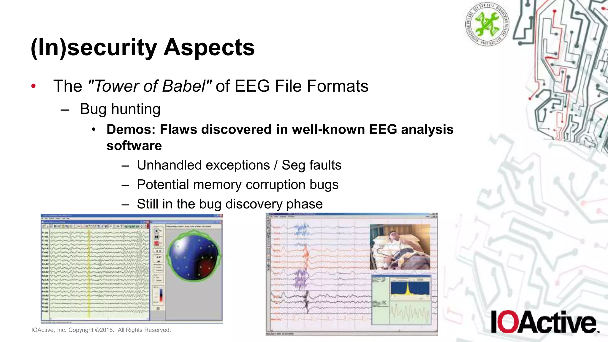 IOActive, Inc. Copyright ©2015. All Rights Reserved.
(In)security Aspects
• The "Tower of Babel" of EEG File Formats
– Bug hunting
• Demos: Flaws discovered in well-known EEG analysis
software
– Unhandled exceptions / Seg faults
– Potential memory corruption bugs
– Still in the bug discovery phase
 