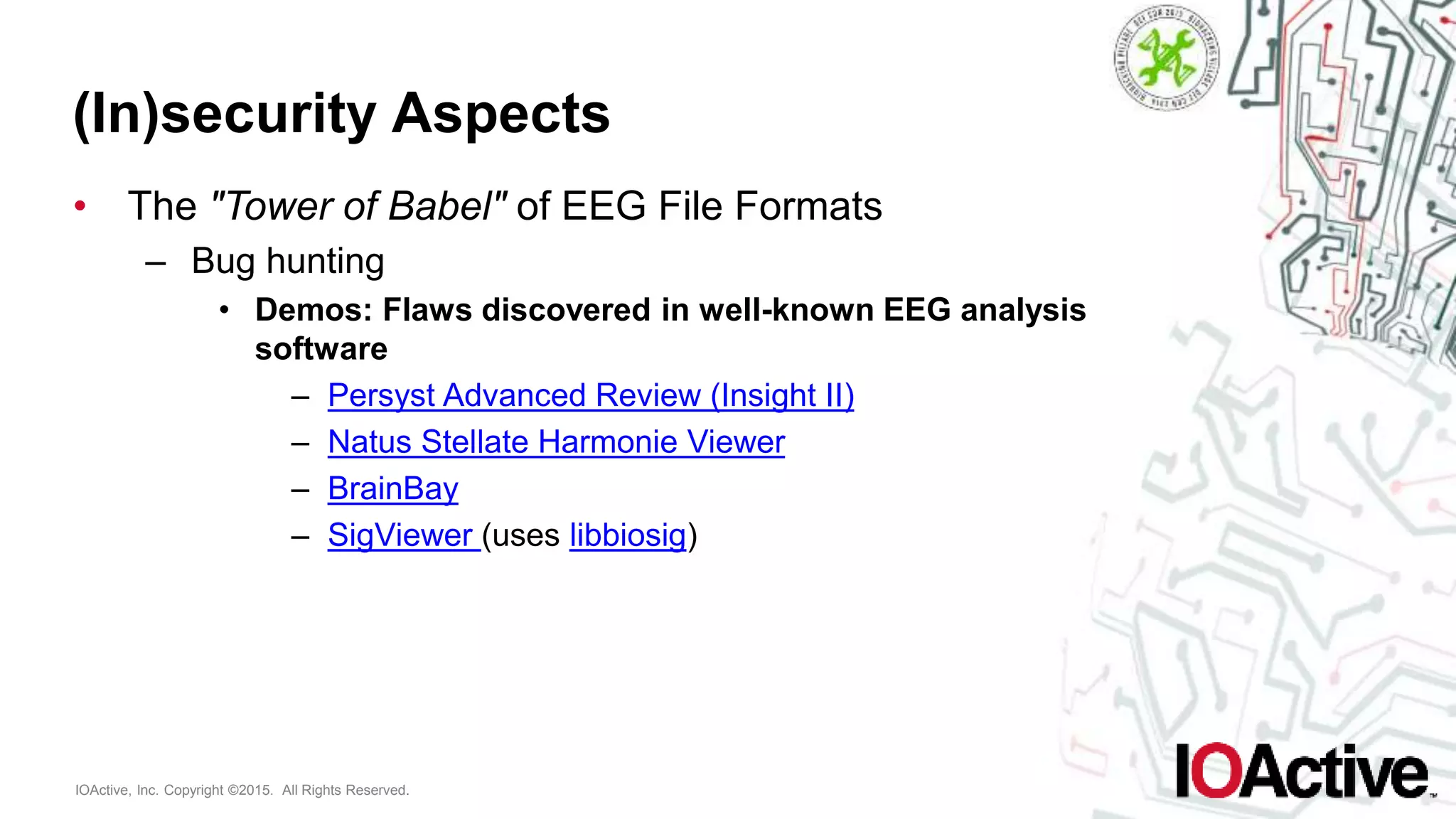 IOActive, Inc. Copyright ©2015. All Rights Reserved.
(In)security Aspects
• The "Tower of Babel" of EEG File Formats
– Bug hunting
• Demos: Flaws discovered in well-known EEG analysis
software
– Persyst Advanced Review (Insight II)
– Natus Stellate Harmonie Viewer
– BrainBay
– SigViewer (uses libbiosig)
 