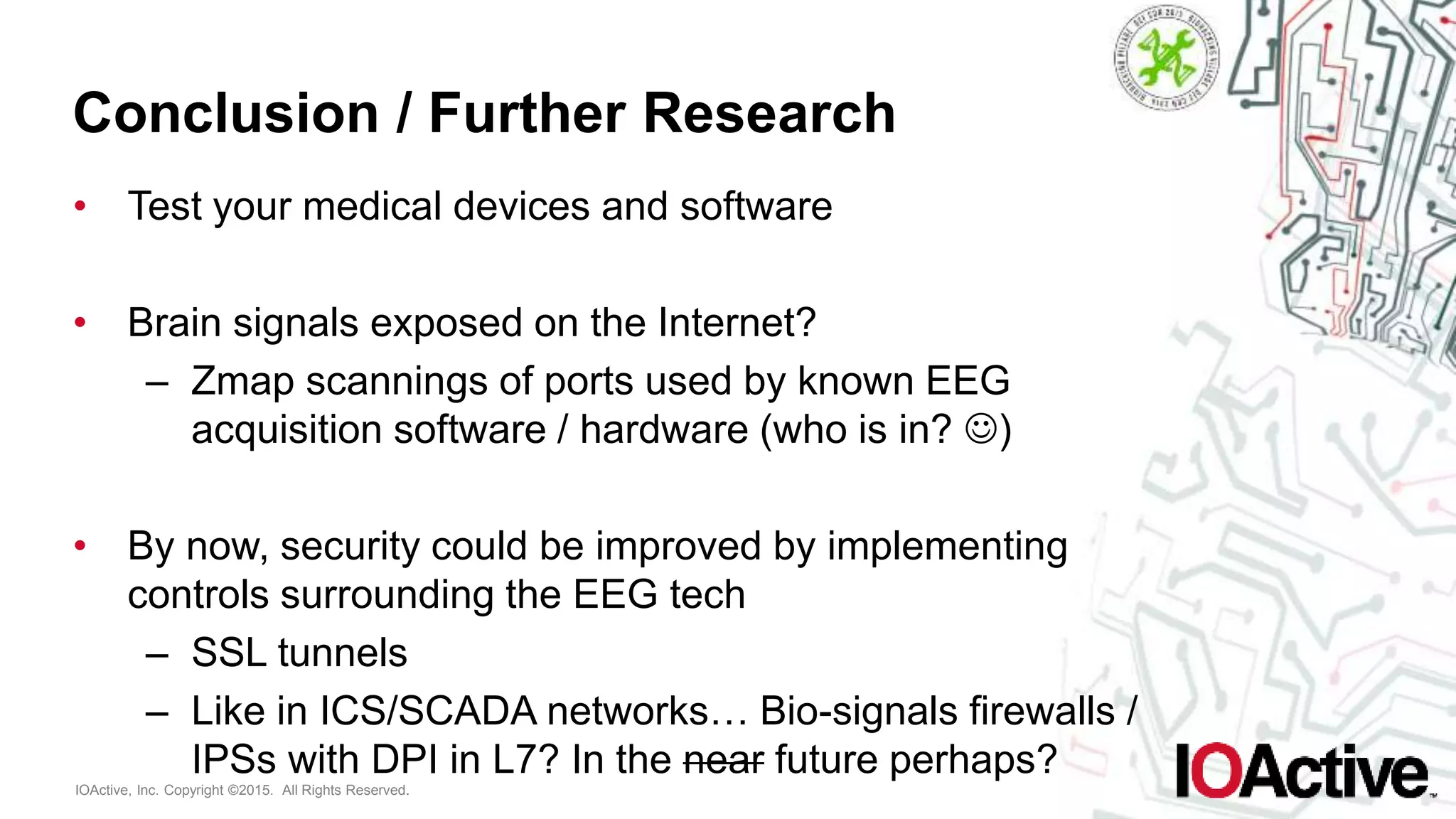 IOActive, Inc. Copyright ©2015. All Rights Reserved.
Conclusion / Further Research
• Test your medical devices and software
• Brain signals exposed on the Internet?
– Zmap scannings of ports used by known EEG
acquisition software / hardware (who is in? )
• By now, security could be improved by implementing
controls surrounding the EEG tech
– SSL tunnels
– Like in ICS/SCADA networks… Bio-signals firewalls /
IPSs with DPI in L7? In the near future perhaps?
 