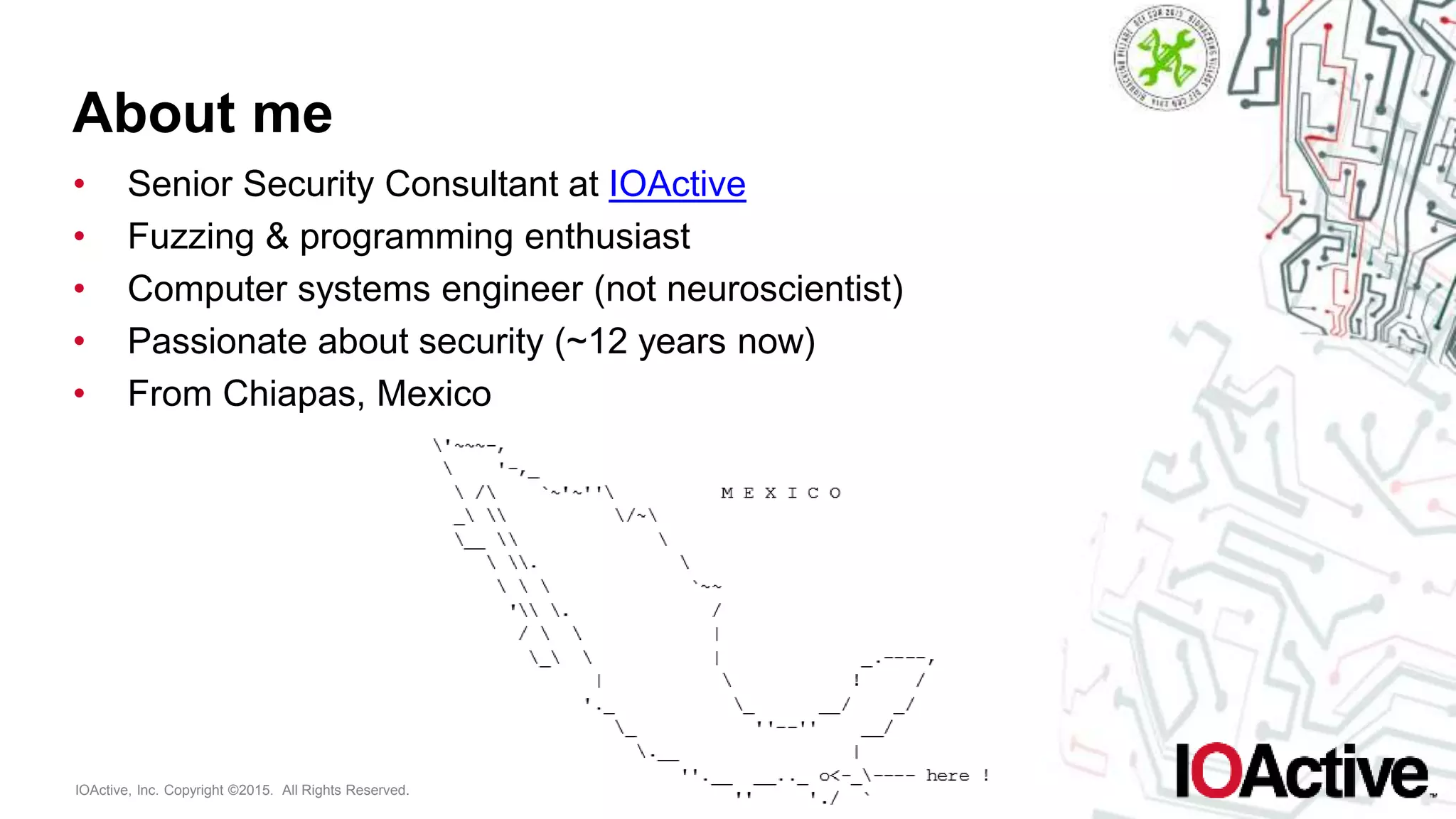 IOActive, Inc. Copyright ©2015. All Rights Reserved.
About me
• Senior Security Consultant at IOActive
• Fuzzing & programming enthusiast
• Computer systems engineer (not neuroscientist)
• Passionate about security (~12 years now)
• From Chiapas, Mexico
 