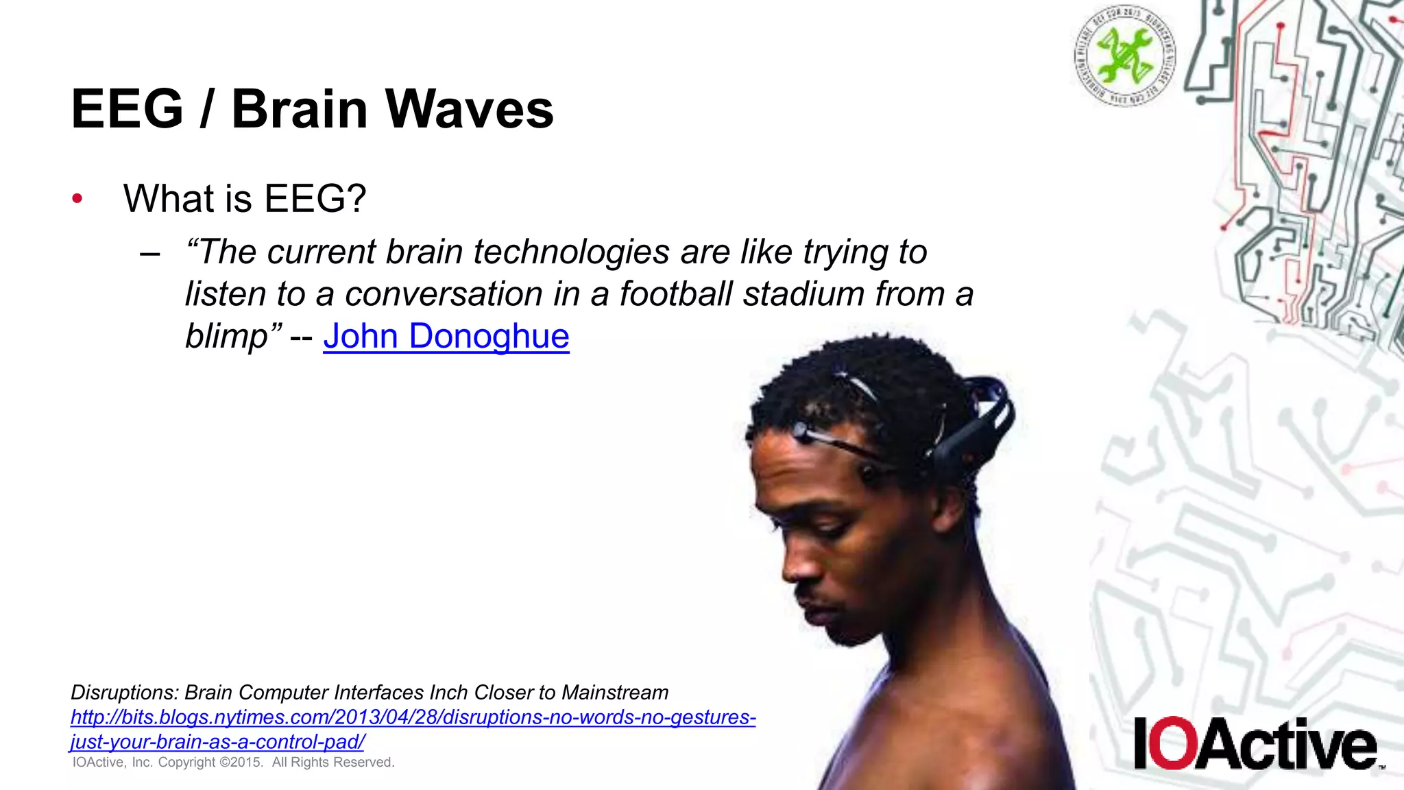 IOActive, Inc. Copyright ©2015. All Rights Reserved.
EEG / Brain Waves
• What is EEG?
– “The current brain technologies are like trying to
listen to a conversation in a football stadium from a
blimp” -- John Donoghue
Disruptions: Brain Computer Interfaces Inch Closer to Mainstream
http://bits.blogs.nytimes.com/2013/04/28/disruptions-no-words-no-gestures-
just-your-brain-as-a-control-pad/
 
