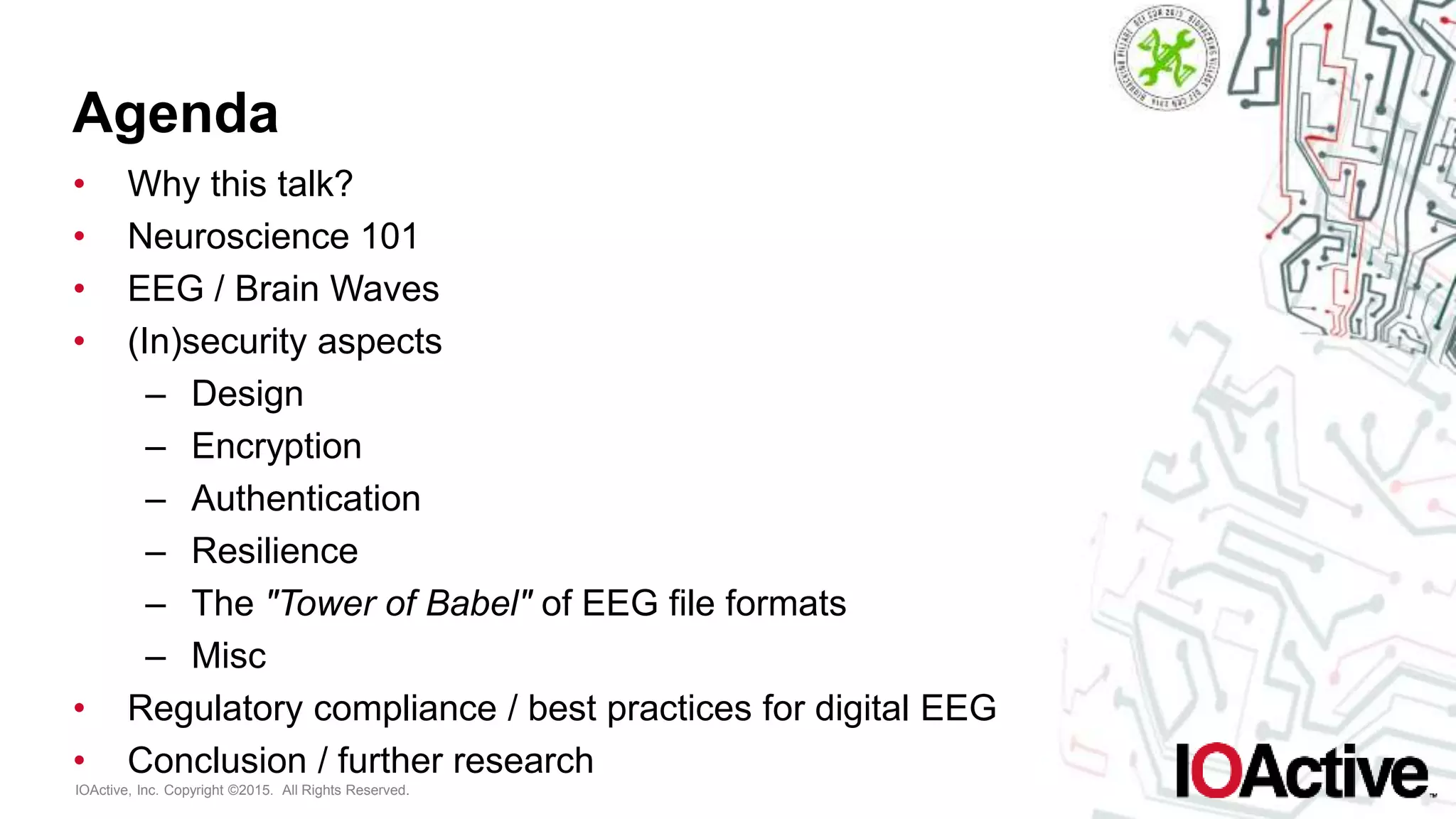 IOActive, Inc. Copyright ©2015. All Rights Reserved.
Agenda
• Why this talk?
• Neuroscience 101
• EEG / Brain Waves
• (In)security aspects
– Design
– Encryption
– Authentication
– Resilience
– The "Tower of Babel" of EEG file formats
– Misc
• Regulatory compliance / best practices for digital EEG
• Conclusion / further research
 