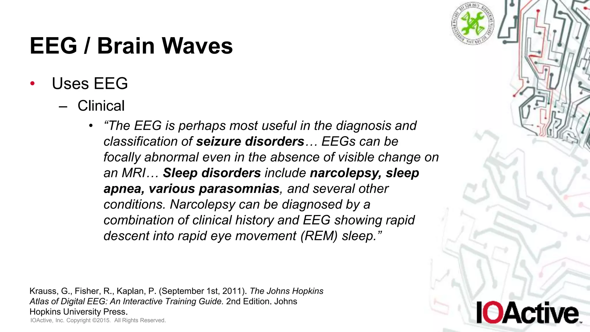 IOActive, Inc. Copyright ©2015. All Rights Reserved.
EEG / Brain Waves
• Uses EEG
– Clinical
• “The EEG is perhaps most useful in the diagnosis and
classification of seizure disorders… EEGs can be
focally abnormal even in the absence of visible change on
an MRI… Sleep disorders include narcolepsy, sleep
apnea, various parasomnias, and several other
conditions. Narcolepsy can be diagnosed by a
combination of clinical history and EEG showing rapid
descent into rapid eye movement (REM) sleep.”
Krauss, G., Fisher, R., Kaplan, P. (September 1st, 2011). The Johns Hopkins
Atlas of Digital EEG: An Interactive Training Guide. 2nd Edition. Johns
Hopkins University Press.
 