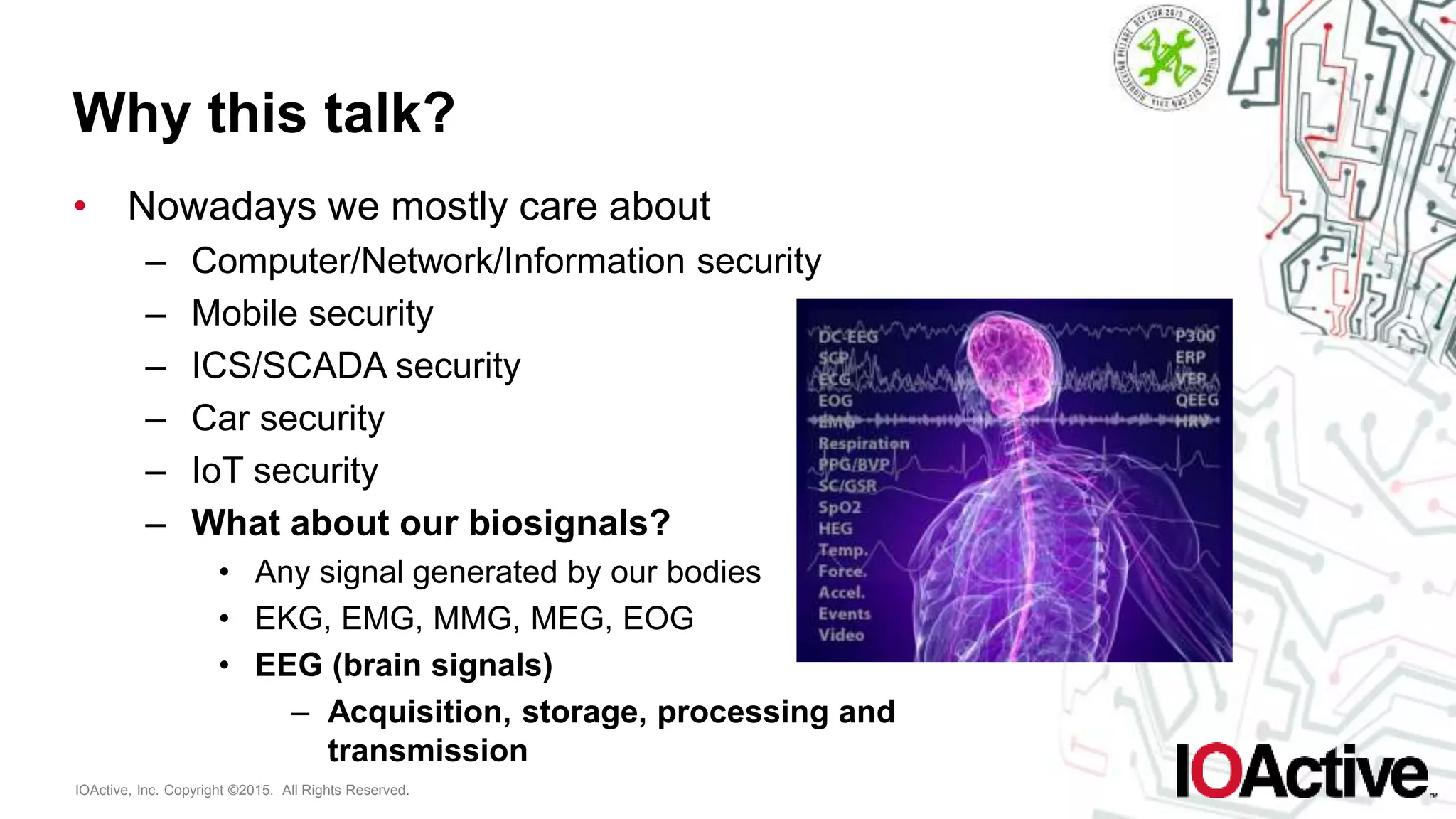 IOActive, Inc. Copyright ©2015. All Rights Reserved.
Why this talk?
• Nowadays we mostly care about
– Computer/Network/Information security
– Mobile security
– ICS/SCADA security
– Car security
– IoT security
– What about our biosignals?
• Any signal generated by our bodies
• EKG, EMG, MMG, MEG, EOG
• EEG (brain signals)
– Acquisition, storage, processing and
transmission
 