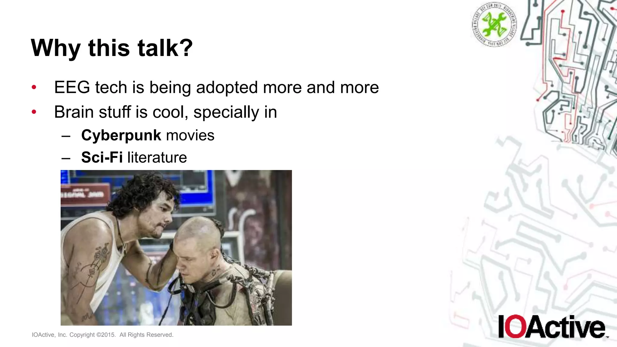 IOActive, Inc. Copyright ©2015. All Rights Reserved.
Why this talk?
• EEG tech is being adopted more and more
• Brain stuff is cool, specially in
– Cyberpunk movies
– Sci-Fi literature
 