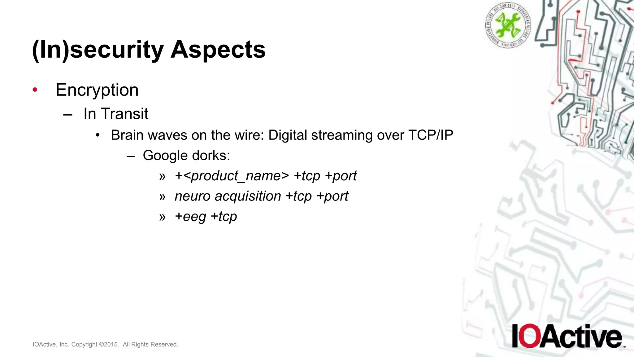 IOActive, Inc. Copyright ©2015. All Rights Reserved.
(In)security Aspects
• Encryption
– In Transit
• Brain waves on the wire: Digital streaming over TCP/IP
– Google dorks:
» +<product_name> +tcp +port
» neuro acquisition +tcp +port
» +eeg +tcp
 
