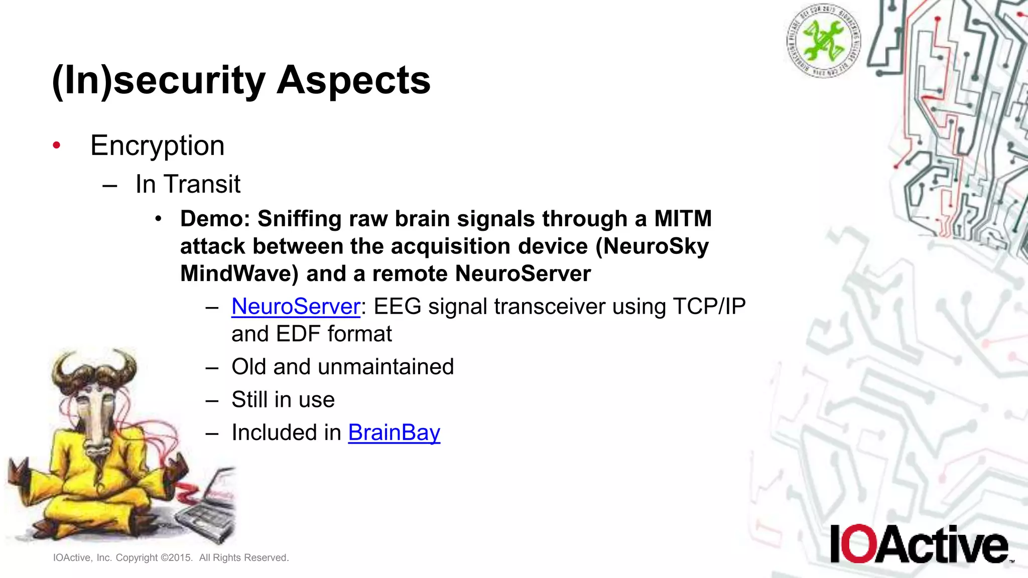 IOActive, Inc. Copyright ©2015. All Rights Reserved.
(In)security Aspects
• Encryption
– In Transit
• Demo: Sniffing raw brain signals through a MITM
attack between the acquisition device (NeuroSky
MindWave) and a remote NeuroServer
– NeuroServer: EEG signal transceiver using TCP/IP
and EDF format
– Old and unmaintained
– Still in use
– Included in BrainBay
 