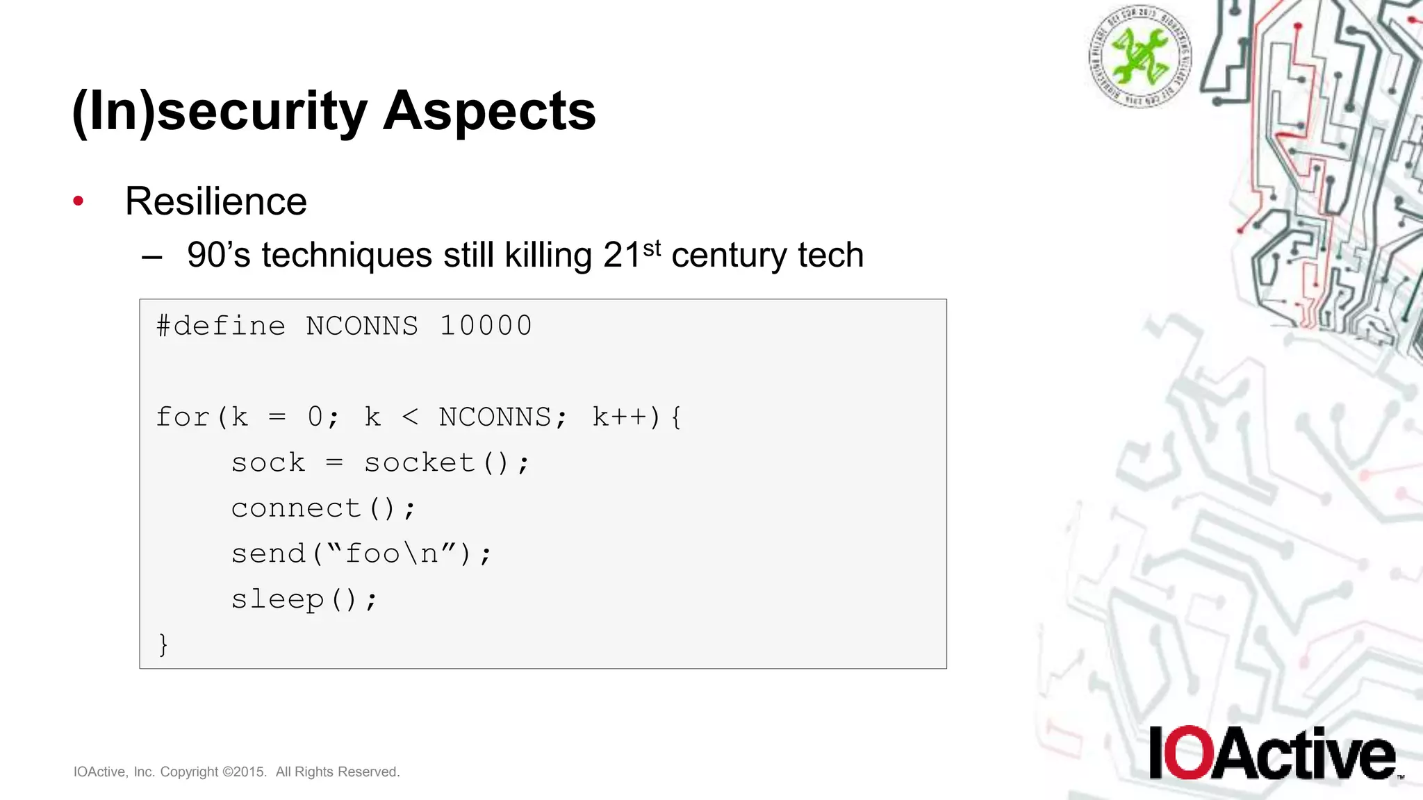 IOActive, Inc. Copyright ©2015. All Rights Reserved.
(In)security Aspects
• Resilience
– 90’s techniques still killing 21st century tech
#define NCONNS 10000
for(k = 0; k < NCONNS; k++){
sock = socket();
connect();
send(“foon”);
sleep();
}
 