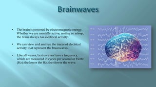 •   The brain is powered by electromagnetic energy.
    Whether we are mentally active, resting or asleep,
    the brain always has electrical activity.

•   We can view and analyze the traces of electrical
    activity that represent the brainwaves.

•   Like all waves, brain waves have a frequency,
    which are measured in cycles per second or Hertz
    (Hz); the lower the Hz, the slower the wave.
 