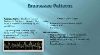 Gamma Waves -The deeply focused                               Gamma: 40 Hz – 99 Hz
brainwaves that support incredibly high     States:
levels of information processing, joy and            Enhanced self-awareness and insight.
compassion.                                          Clarity of mind.
                                                     Euphoria.
Very rapid pattern. Produces higher
levels of compassion and the ability to     Neural Processes:
process and analyze complex                        Higher integration of sensory information.
information.                                       Higher levels of brain organization.
                                                   Deeply influences waking consciousness and
                                                    perception.
                                                   Found in all parts of the brain.
 