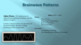 Alpha: 8 Hz – 12 Hz
Alpha Waves - The brainwaves of
                                             States:
relaxed focus, peak performance, and the
                                                      Open Focus
ability to forgive.
                                                      Beginning of drowsiness
                                                      Relaxed Alertness
Creates a relaxed clarity and peaceful yet
                                                      Zen meditation
focused mindset. Benefits reading,
planning and the imagination.
                                             Processes:
                                                     Accelerated Learning
                                                     Can stimulate the release of Serotonin
 