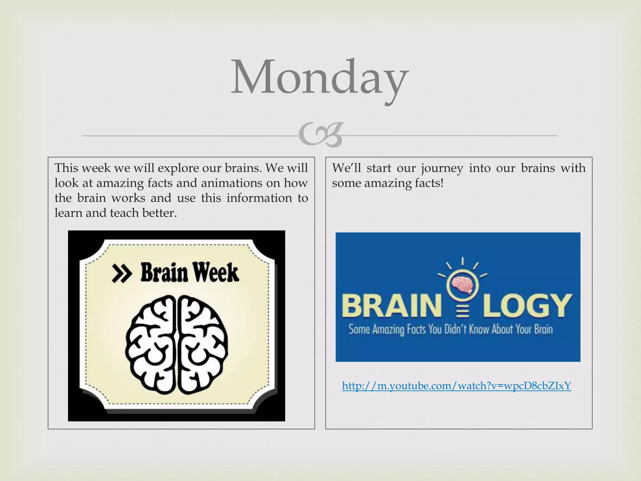 
Monday
This week we will explore our brains. We will
look at amazing facts and animations on how
the brain works and use this information to
learn and teach better.
We’ll start our journey into our brains with
some amazing facts!
http://m.youtube.com/watch?v=wpcD8cbZIxY
 