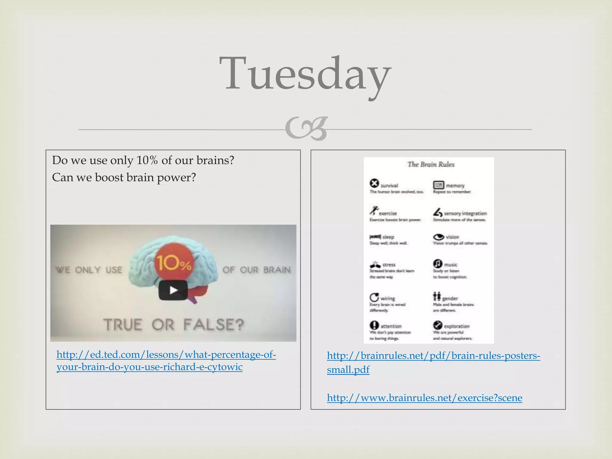 
Tuesday
Do we use only 10% of our brains?
Can we boost brain power?
http://ed.ted.com/lessons/what-percentage-of-
your-brain-do-you-use-richard-e-cytowic
http://brainrules.net/pdf/brain-rules-posters-
small.pdf
http://www.brainrules.net/exercise?scene
 