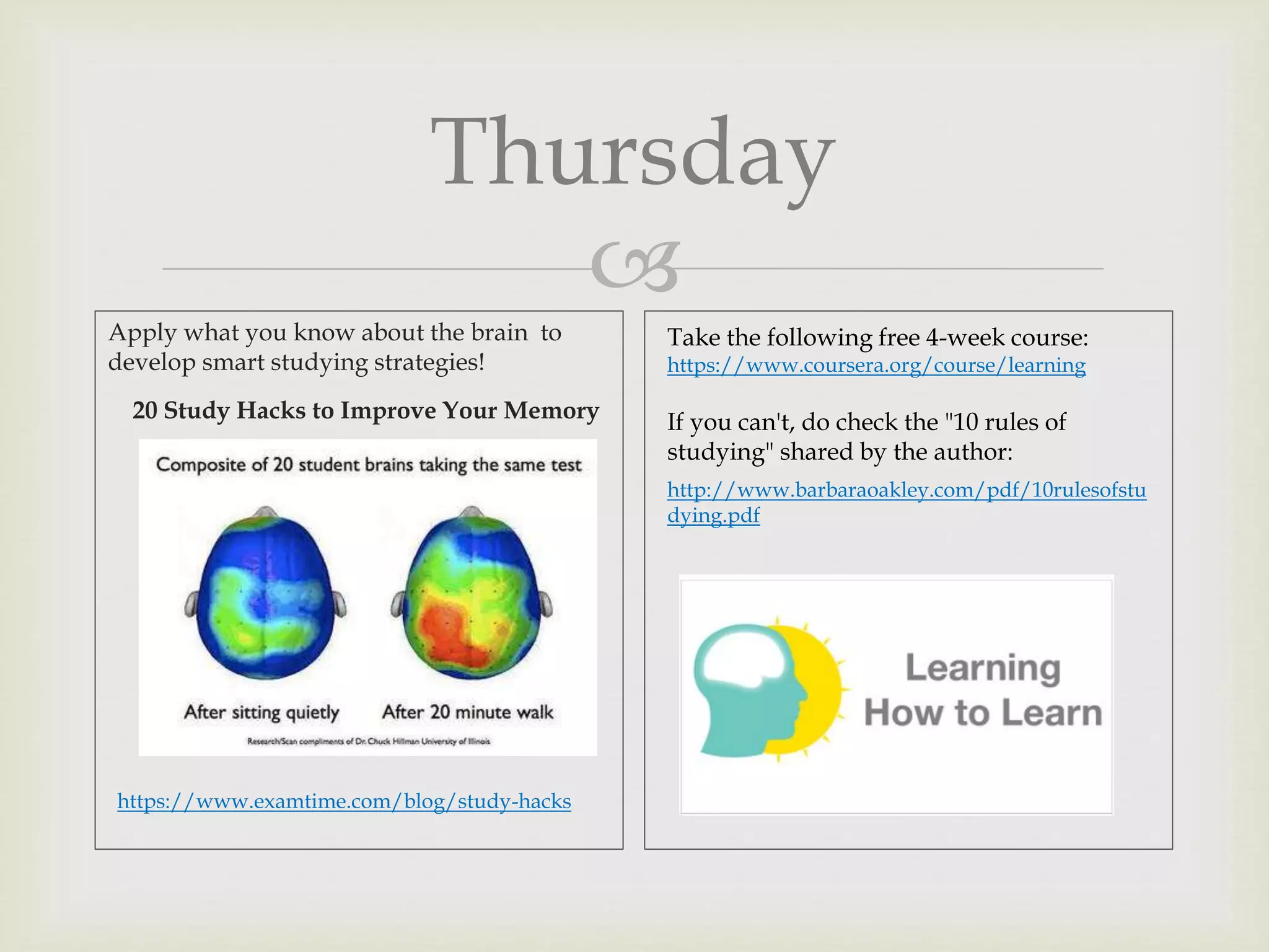 
Thursday
Apply what you know about the brain to
develop smart studying strategies!
20 Study Hacks to Improve Your Memory
https://www.examtime.com/blog/study-hacks
Take the following free 4-week course:
https://www.coursera.org/course/learning
If you can't, do check the "10 rules of
studying" shared by the author:
http://www.barbaraoakley.com/pdf/10rulesofstu
dying.pdf
 