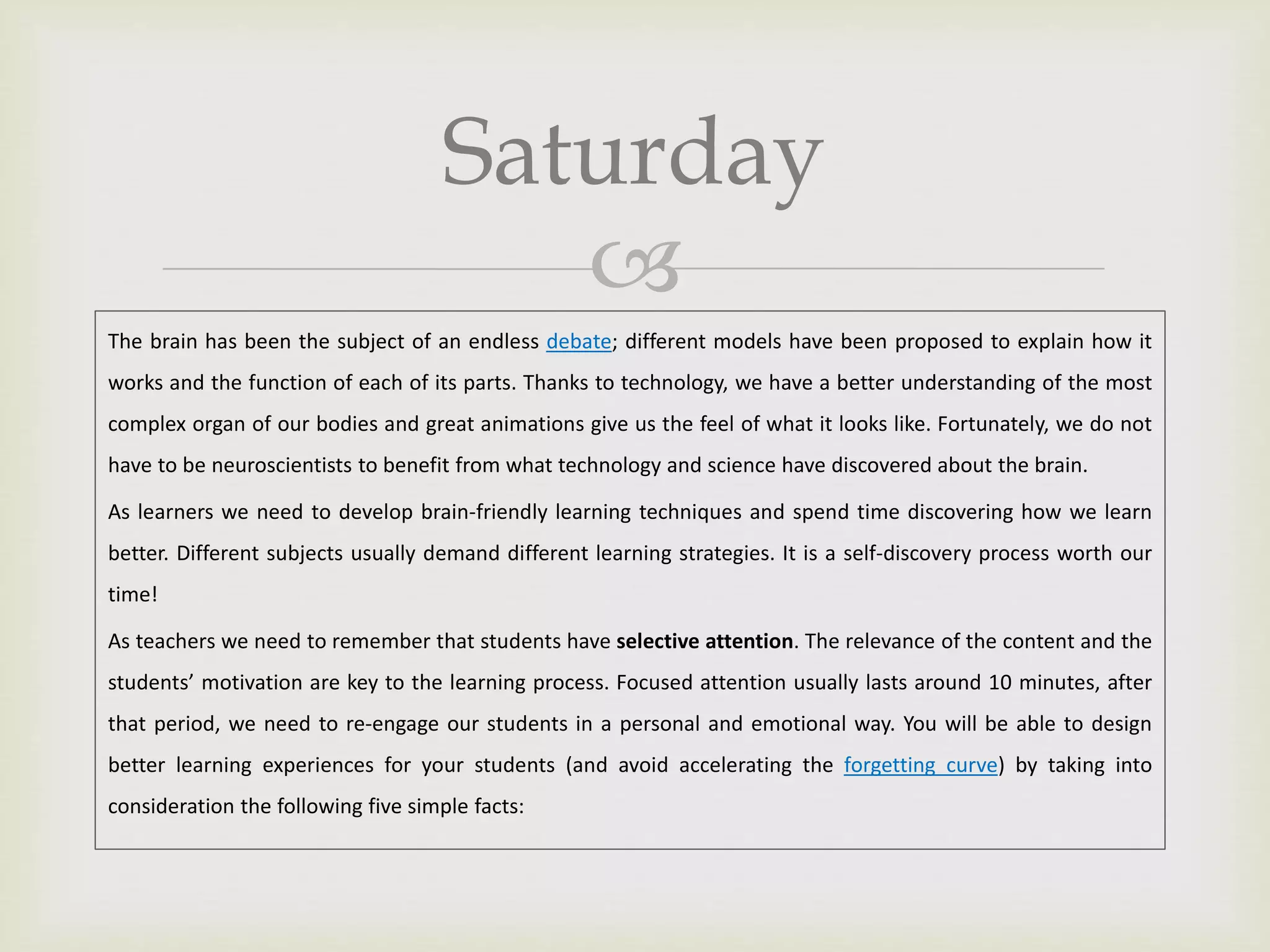
Saturday
The brain has been the subject of an endless debate; different models have been proposed to explain how it
works and the function of each of its parts. Thanks to technology, we have a better understanding of the most
complex organ of our bodies and great animations give us the feel of what it looks like. Fortunately, we do not
have to be neuroscientists to benefit from what technology and science have discovered about the brain.
As learners we need to develop brain-friendly learning techniques and spend time discovering how we learn
better. Different subjects usually demand different learning strategies. It is a self-discovery process worth our
time!
As teachers we need to remember that students have selective attention. The relevance of the content and the
students’ motivation are key to the learning process. Focused attention usually lasts around 10 minutes, after
that period, we need to re-engage our students in a personal and emotional way. You will be able to design
better learning experiences for your students (and avoid accelerating the forgetting curve) by taking into
consideration the following five simple facts:
 