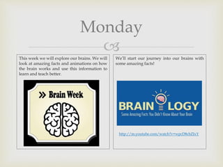 
Monday
This week we will explore our brains. We will
look at amazing facts and animations on how
the brain works and use this information to
learn and teach better.
We’ll start our journey into our brains with
some amazing facts!
http://m.youtube.com/watch?v=wpcD8cbZIxY
 