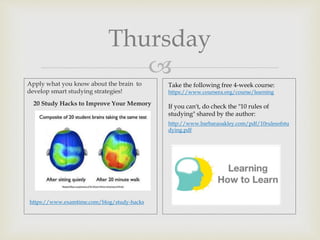 
Thursday
Apply what you know about the brain to
develop smart studying strategies!
20 Study Hacks to Improve Your Memory
https://www.examtime.com/blog/study-hacks
Take the following free 4-week course:
https://www.coursera.org/course/learning
If you can't, do check the "10 rules of
studying" shared by the author:
http://www.barbaraoakley.com/pdf/10rulesofstu
dying.pdf
 