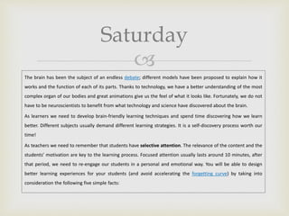 
Saturday
The brain has been the subject of an endless debate; different models have been proposed to explain how it
works and the function of each of its parts. Thanks to technology, we have a better understanding of the most
complex organ of our bodies and great animations give us the feel of what it looks like. Fortunately, we do not
have to be neuroscientists to benefit from what technology and science have discovered about the brain.
As learners we need to develop brain-friendly learning techniques and spend time discovering how we learn
better. Different subjects usually demand different learning strategies. It is a self-discovery process worth our
time!
As teachers we need to remember that students have selective attention. The relevance of the content and the
students’ motivation are key to the learning process. Focused attention usually lasts around 10 minutes, after
that period, we need to re-engage our students in a personal and emotional way. You will be able to design
better learning experiences for your students (and avoid accelerating the forgetting curve) by taking into
consideration the following five simple facts:
 
