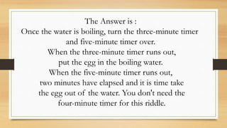 The Answer is :
Once the water is boiling, turn the three-minute timer
and five-minute timer over.
When the three-minute timer runs out,
put the egg in the boiling water.
When the five-minute timer runs out,
two minutes have elapsed and it is time take
the egg out of the water. You don't need the
four-minute timer for this riddle.
 