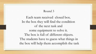 Round 3
Each team received closed box.
In the box they will find the condition
of the next task and
some equipment to solve it.
The box is full of different objects.
The students have to guess what things in
the box will help them accomplish the task
 