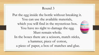 Round 3
Put the egg inside the bottle without breaking it.
You can use the available materials,
which you will find in the mysterious box.
You have no right to damage the egg.
Must remain whole.
In the boxes there are a scissors, match sticks,
a hammer, piece of cotton,
a piece of paper, a box of matches and glue.
 